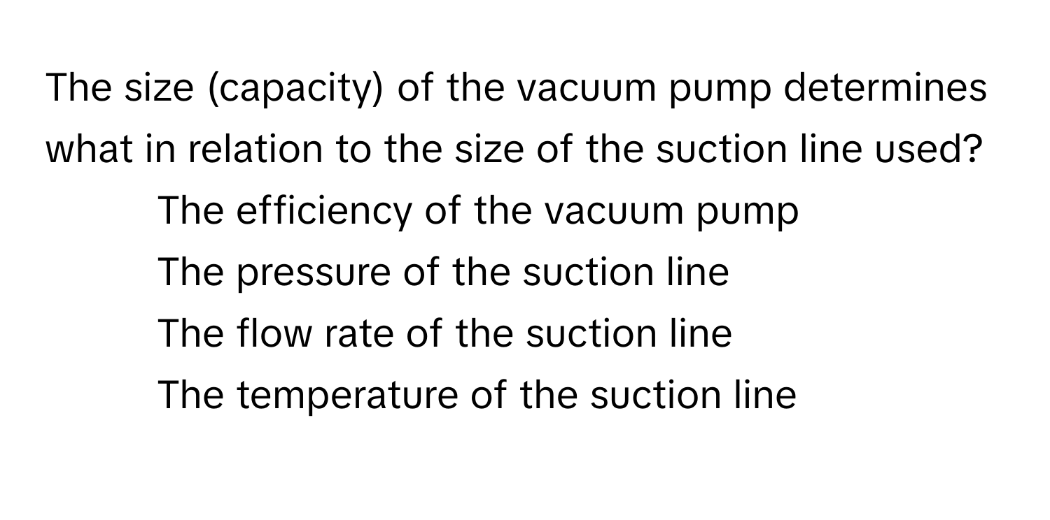 The size (capacity) of the vacuum pump determines what in relation to the size of the suction line used?
1) The efficiency of the vacuum pump 
2) The pressure of the suction line 
3) The flow rate of the suction line 
4) The temperature of the suction line