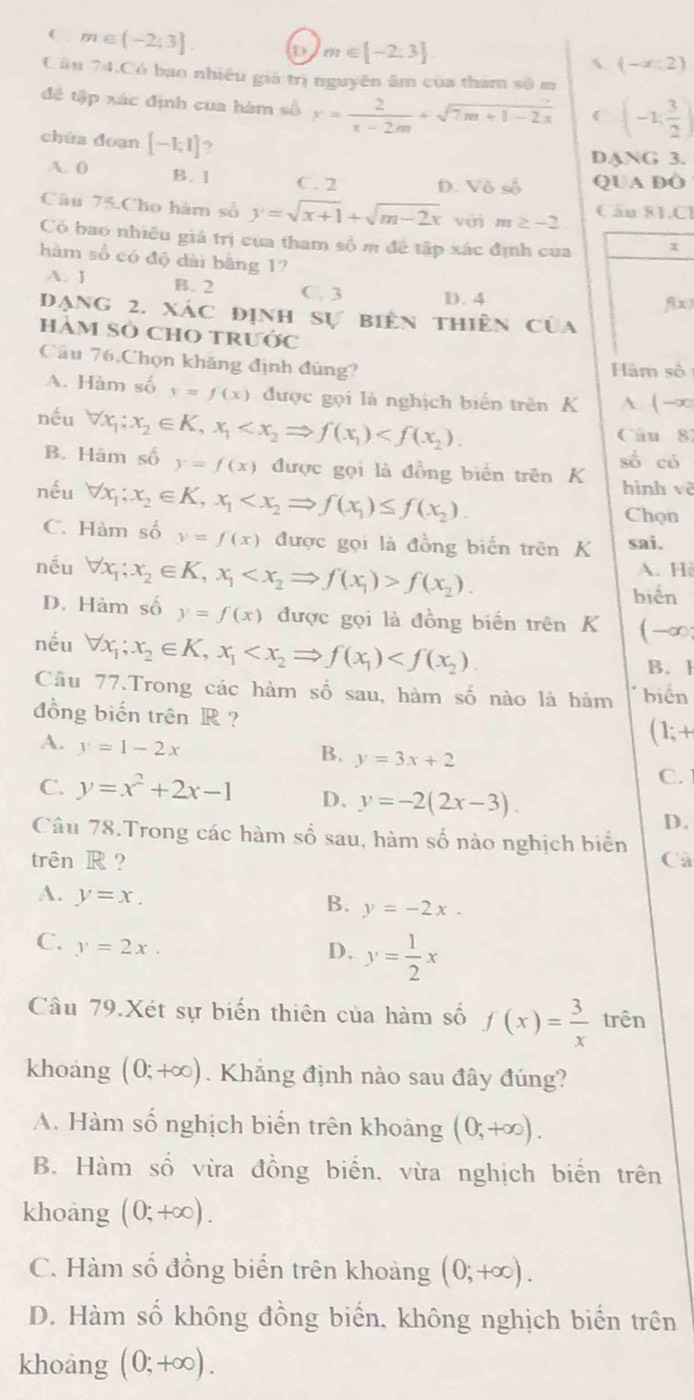 C. m∈ (-2;3]. o m∈ [-2,3]
A (-∈fty ,2)
Câu 74.Có bao nhiều giá trị nguyên âm của tham số m
đề tập xác định cua hàm số y= 2/x-2m +sqrt(7m+1-2x) C (-1; 3/2 )
chứa doạn [-1;1] ?
DANG 3.
A. 0 B. 1 C. 2 D. Vhat oshat o QUA DO
Câu 75.Cho hàm số y=sqrt(x+1)+sqrt(m-2x) với m≥ -2 Câu 81Cl
Có bao nhiều giá trị của tham số m đề tập xác định cua x
hàm số có độ dài bằng 1?
A. 1 B. 2 C. 3 D. 4
f(x)
đạng 2. xác định sự biên thiên của
hàm sỏ chO trước
Cầu 76.Chọn khăng định đùng?
Hàm số
A. Hàm số y=f(x) được gọi là nghịch biển trên K A. ( -∞
nếu forall x_1;x_2∈ K,x_1
Câu 81
B. Hàm số y=f(x) được gọi là đồng biển trên K số có
nếu forall x_1;x_2∈ K,x_1
hình vè
Chọn
C. Hàm số y=f(x) được gọi là đồng biến trên K sai.
nếu forall x_1;x_2∈ K,x_1 f(x_2). A. Hè
biển
D. Hàm số y=f(x) được gọi là đồng biến trên K (-∞
nếu forall x_1;x_2∈ K,x_1
B.1
Câu 77.Trong các hàm số sau, hàm số nào là hàm biển
đồng biến trên R ?
A. y=1-2x
(1;+
B. y=3x+2
C.
C. y=x^2+2x-1 D. y=-2(2x-3).
D.
Câu 78.Trong các hàm số sau, hàm số nào nghịch biển
trên R ? Câ
A. y=x.
B. y=-2x.
C. y=2x.
D. y= 1/2 x
Câu 79.Xét sự biến thiên của hàm số f(x)= 3/x  trên
khoang (0;+∈fty ). Khẳng định nào sau đây đúng?
A. Hàm số nghịch biến trên khoảng (0,+∈fty ).
B. Hàm số vừa đồng biển, vừa nghịch biển trên
khoàng (0;+∈fty ).
C. Hàm số đồng biển trên khoảng (0;+∈fty ).
D. Hàm số không đồng biển, không nghịch biến trên
khoang (0;+∈fty ).