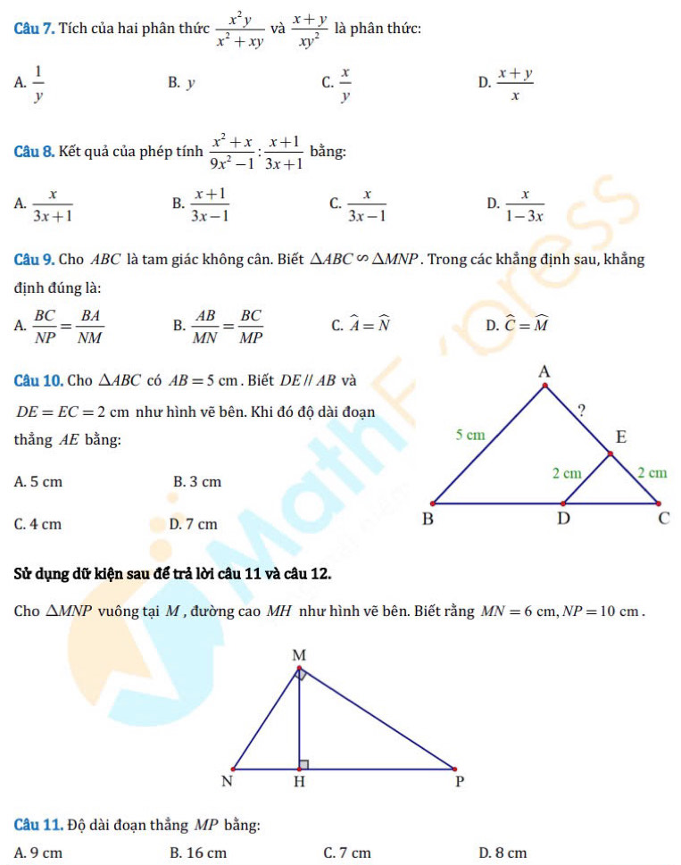 Tích của hai phân thức  x^2y/x^2+xy  và  (x+y)/xy^2  là phân thức:
A.  1/y  B. y C.  x/y  D.  (x+y)/x 
Câu 8. Kết quả của phép tính  (x^2+x)/9x^2-1 : (x+1)/3x+1  bằng:
A.  x/3x+1   (x+1)/3x-1   x/3x-1   x/1-3x 
B.
C.
D.
Câu 9. Cho ABC là tam giác không cân. Biết △ ABC∽ △ MNP. Trong các khẳng định sau, khẳng
định đúng là:
A.  BC/NP = BA/NM  B.  AB/MN = BC/MP  C. widehat A=widehat N D. widehat C=widehat M
Câu 10. Cho △ ABC có AB=5cm. Biết DE//AB và
DE=EC=2cm như hình vẽ bên. Khi đó độ dài đoạn
thẳng AE bằng:
A. 5 cm B. 3 cm
C. 4 cm D. 7 cm
Sử dụng dữ kiện sau để trả lời câu 11 và câu 12.
Cho △ MNP vuông tại M , đường cao MH như hình vẽ bên. Biết rằng MN=6cm, NP=10cm. 
Câu 11. Độ dài đoạn thẳng MP bằng:
A. 9 cm B. 16 cm C. 7 cm D. 8 cm