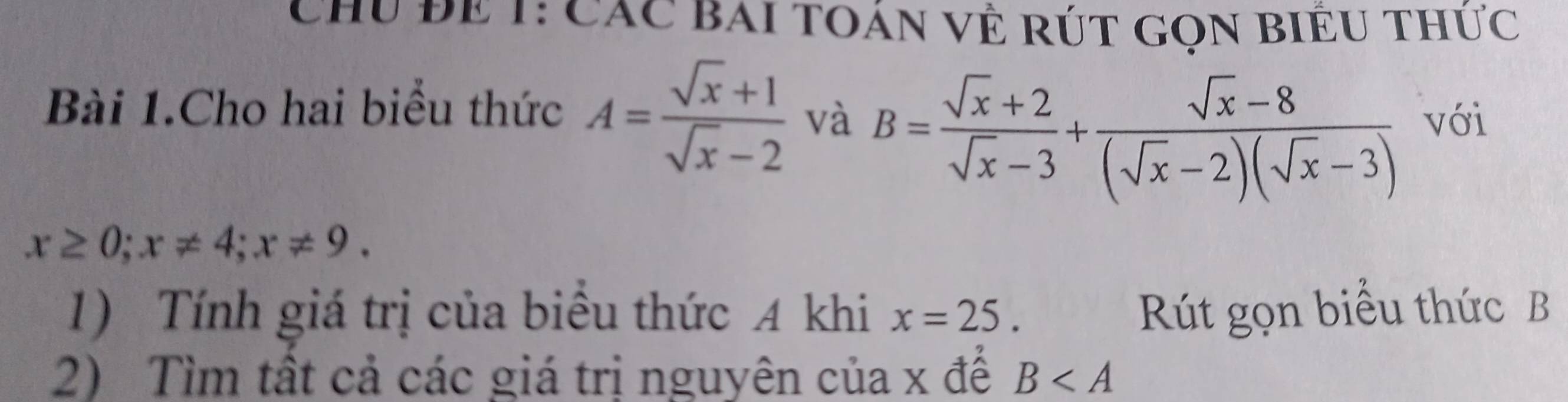 Chu Để 1: Các Bai toán về rút gọn biểu thức 
Bài 1.Cho hai biểu thức A= (sqrt(x)+1)/sqrt(x)-2  và B= (sqrt(x)+2)/sqrt(x)-3 + (sqrt(x)-8)/(sqrt(x)-2)(sqrt(x)-3)  với
x≥ 0; x!= 4; x!= 9. 
1) Tính giá trị của biểu thức A khi x=25. Rút gọn biểu thức B
2) Tìm tất cả các giá trị nguyên của x để B