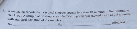 A magazine reports that a typical shopper spends less than 10 minutes in line waiting to 
check out. A sample of 30 shoppers at the DM Supermarket showed mean of 9.5 minutes
with standard deviation of 2.7 minutes. 
Ho: _Ha: __-tailed test