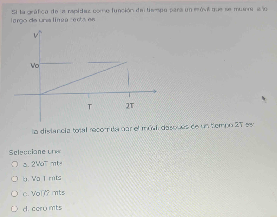 Si la gráfica de la rapidez como función del tiempo para un móvil que se mueve a lo
largo de una línea recta es
Vo
T
2T
la distancia total recorrida por el móvil después de un tiempo 2T es:
Seleccione una:
a. 2VoT mts
b. Vo T mts
c. VoT/2 mts
d. cero mts