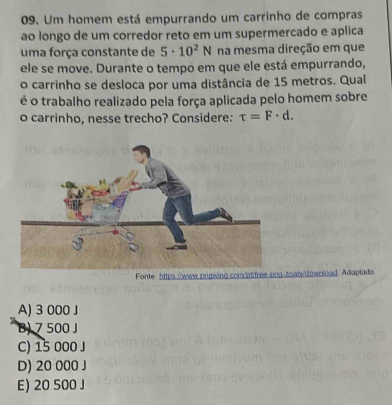 Um homem está empurrando um carrinho de compras
ao longo de um corredor reto em um supermercado e aplica
uma força constante de 5· 10^2N na mesma direção em que
ele se move. Durante o tempo em que ele está empurrando,
o carrinho se desloca por uma distância de 15 metros. Qual
é o trabalho realizado pela força aplicada pelo homem sobre
o carrinho, nesse trecho? Considere: tau =F· d. 
Fonte: https://w-zoaty/download Adaptado
A) 3 000 J
B) 7 500 J
C) 15 000 J
D) 20 000 J
E) 20 500 J