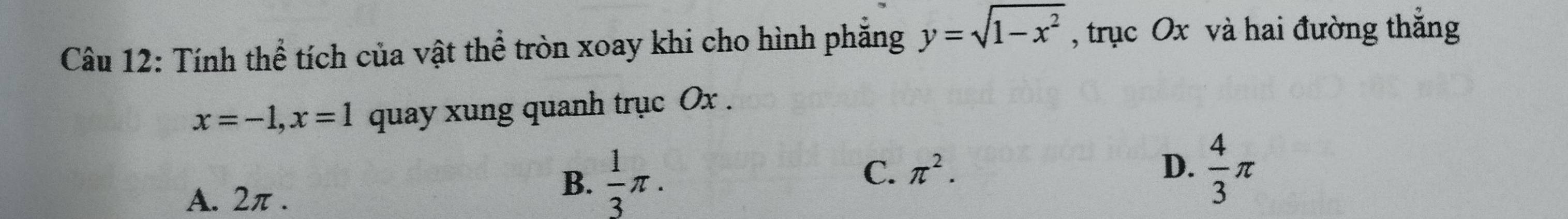 Tính thể tích của vật thể tròn xoay khi cho hình phăng y=sqrt(1-x^2) , trục Ox và hai đường thắng
x=-1, x=1 quay xung quanh trục Ox.
C. π^2. D.
A. 2π.
B.  1/3 π.  4/3 π