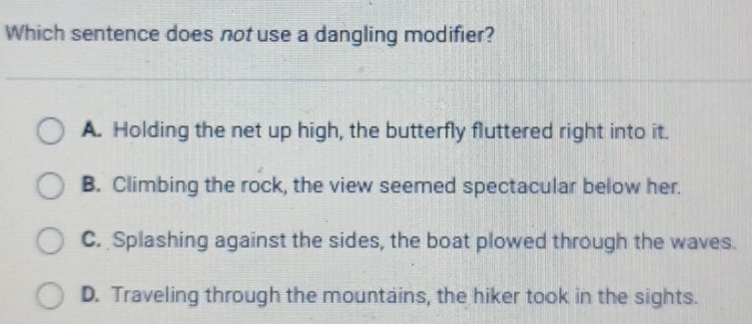 Which sentence does not use a dangling modifier?
A. Holding the net up high, the butterfly fluttered right into it.
B. Climbing the rock, the view seemed spectacular below her.
C. Splashing against the sides, the boat plowed through the waves.
D. Traveling through the mountains, the hiker took in the sights.