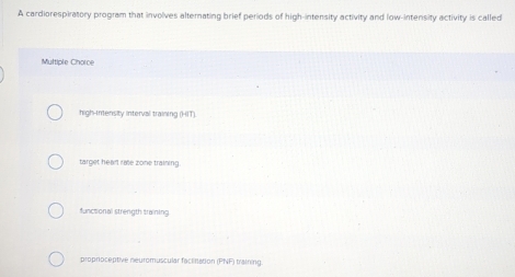 A cardiorespiratory program that involves alternating brief periods of high-intensity activity and low-intensity activity is called
Multiple Chorce
high-inensity interval training (HIT).
target hear rate zone training
functional strength training
proproceptive neuromuscular factination (PNF) training.