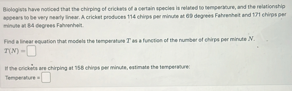 Biologists have noticed that the chirping of crickets of a certain species is related to temperature, and the relationship 
appears to be very nearly linear. A cricket produces 114 chirps per minute at 69 degrees Fahrenheit and 171 chirps per
minute at 84 degrees Fahrenheit. 
Find a linear equation that models the temperature T as a function of the number of chirps per minute N.
T(N)=□
If the crickets are chirping at 158 chirps per minute, estimate the temperature: 
Temperature =□