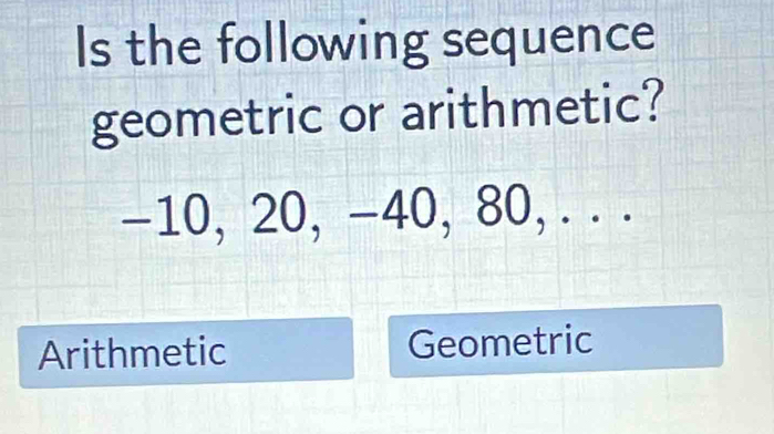 Is the following sequence
geometric or arithmetic?
-10, 20, -40, 80, . . .
Arithmetic Geometric