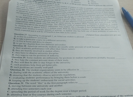 cach of the q esstions froms 27 to 31 passngy and mark she ietter A. B. C. or D on youe wasmer sases to indieate the correes
ede snaly a slodent mot ahend a consin sumber of coseses in oner to gradoats, and each cosrs which
hewn wetly an a crest which be may cmn amber of cuases in unter to undars, and each turt s a
s dene a mis of thiny ix thtry ioted tmondsa draree. In mar. Awu can am merng th t  
ach som sor Cheeh wecks; while altending Aunver ie t te panener A oig  ant ron i he t ae ne
he Soe oer Normally a stnder would es post ho wely aseden wil huwetly stlend foot in tive t a  s  
e  ad the perind of work for the degrd ovel a sa done ane salle n t hopel hoe a sudent to nae hene ren
ome movertay and another during his sorree turse, thegth this is am   th tdone t a reatar pactios
har earry course that he talkons a studers i givend male, which is secunded, and the cocom is wailshie
far the audent to show to prospective emplayers. All wll mones Aou an presvare and stram of with, but i
oie of this some students still find time for treal activits in student oftais. Elactions to posmons in studer
ore anrcations renuse much enhusissm. The effeenve work of maatoing discatine is wually performed bo
tudenes who ad vese the acadened authories. Any sadent who i dndy to have tken the smes, for exsmme
so Cheating has to appear before a stedent coue!  Wan the snonsous numbars of studens, the operation of the
ayster does involve a certain amount of activity. A stadow was has held one of these postions on muthority b
mach respected and it will be of benesit to him later in his career .
Question 27. Aucording to pargraph 1, an American student is allow d (Adacteá from education nos pos a)
A. to live in a different university
_
, to take a particular course in a different unsversity.
C. to live at home and drive to classes
D. to get two degrees from two different universitses
Question 28. American university students are usually under pressure of work becouse_
A. their academic performance will affect their future careers
H. they are heavily involved in sudent affairs.
C. they have to chœrve university discipline.
D. they warst to run for pesitions of authority
Question 29. Some students are enthusiastic for positions in studert organizaions probobly because .
A. they hate the constant pressure strain of their study.
B. they will then be able to stay longer in the university.
C. such positions help them get better jobs.
D. such positions are usually well paid.
Question 30. The student organizations seem to be effective in_
A. dealing with the academic affairs of the university.
B. ensuring that the students observe university regulations.
C. evaluating students' performance by bringing them before a court.
D. keeping up the students' enthusiasm for social activities.
Question 31. The word “this” in the first paragraph refers to _.
A. moving between one university and another.
B. attending two semesters each year
C. spreading the period of work for the degree over a longer period.
D. attending four or five courses during each semester. o indicate the correct arrangement of the senten