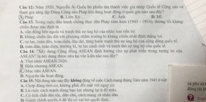 Năm 1920, Nguyễn Ái Quốc bỏ phiều tân thành việc gia nhập Quốc tế Cộng sản và
tham gia sáng lập Đảng Cộng sản Pháp khi đang hoạt động ở quốc gia nào sau đây?
A Pháp. B. Liên Xô C. Anh. D. Mĩ
Câu 13. Trong cuộc đầu tranh chống thực dân Pháp xâm lược (1945-1954) , đường lối kháng
chiến được xác định là
A. vận động bên ngoài và tranh thủ sự ủng hộ của nhân loại tiền bộ.
B. kháng chiến lâu dài với phương châm trường ki kháng chiến nhất định thắng lợi.
C. tự lực, toàn dân, toàn diện, lâu dài, từng bước tranh thủ sự ủng hộ của cộng đồng quốc tế.
D. toàn dân, toàn diện, trường ki, tự lực cảnh sinh và tranh thủ sự ủng hộ của quốc tế.
Câu 14. 'Xây dựng Cộng đồng ASEAN định hướng cho sự phát triển trong tương lai của
ASEAN'' là nội dung được nêu tại văn kiện nào sau đây?
A. Tâm nhin ASEAN 2020.
B. Hiến chương ASEAN.
Mục tiêu ASEAN.
D. Nguyên tắc hoạt động.
Câu 15: Nội dung nào sau đây không đúng về cuộc Cách mạng tháng Tâm năm 1945 ở việt và phe xã l
A. Chớp đúng thời cơ, không phải đổi mặt với nguy cơ.
B. Là cuộc cách mạnh dùng bạo lực nhưng lại ít đồ máu. động rất lỏ
C. Có tính chất dân tộc, dân chủ, cách mạng và nhân dân. Trình
D. Giành chính quyền ở đô thị có vai trò quyết định.