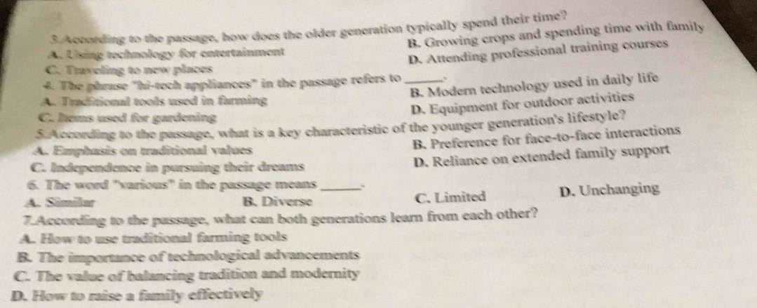 According to the passage, how does the older generation typically spend their time?
A. Using technology for entertainment B. Growing crops and spending time with family
D. Attending professional training courses
C. Traveling to new places
4. The phruse "hi-tech appliances" in the passage refers to _、
B. Modern technology used in daily life
A. Traditional tools used in farming
D. Equipment for outdoor activities
C. Iems used for gardening
5. According to the passage, what is a key characteristic of the younger generation's lifestyle?
A. Emphasis on traditional values
B. Preference for face-to-face interactions
C. Independence in pursuing their dreams
D. Reliance on extended family support
6. The word "various" in the passage means .
A. Similar B. Diverse _C. Limited D. Unchanging
7.According to the passage, what can both generations learn from each other?
A. How to use traditional farming tools
B. The importance of technological advancements
C. The value of balancing tradition and modernity
D. How to raise a family effectively