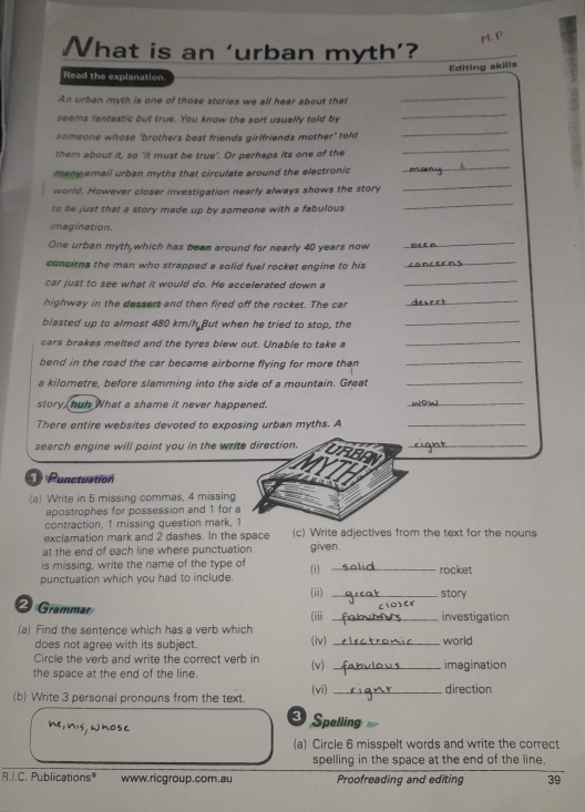 What is an ‘urban myth’?
Editing skills
Read the explanation
An urban myth is one of those stories we all hear about that
_
seems fantastic but true. You know the sort usually told by
_
someone whose 'brothers best friends girlfriends mother' told
_
them about it, so ‘it must be true’. Or perhaps its one of the
_
_
meny email urban myths that circulate around the electronic 
_
world. However closer investigation nearly always shows the story
to be just that a story made up by someone with a fabulous 
_
imagination.
One urban myth,which has bean around for nearly 40 years now
_
concirns the man who strapped a solid fuel rocket engine to his
_
car just to see what it would do. He accelerated down a
_
highway in the dessert and then fired off the rocket. The car
_
blasted up to almost 480 km/h But when he tried to stop, the
_
cars brakes melted and the tyres blew out. Unable to take a
_
bend in the road the car became airborne flying for more than 
_
a kilometre, before slamming into the side of a mountain. Great_
story huh What a shame it never happened.
_
There entire websites devoted to exposing urban myths. A_
search engine will point you in the write direction. URBAN_
Punctuation
ATH
(a) Write in 5 missing commas, 4 missing
apostrophes for possession and 1 for 
contraction, 1 missing question mark, 1
exclamation mark and 2 dashes. In the space (c) Write adjectives from the text for the nouns
at the end of each line where punctuation given.
is missing, write the name of the type of
(i) 
punctuation which you had to include. _rocket
(ii) _story
2 Grammar (iii _investigation
(a) Find the sentence which has a verb which (iv)_
does not agree with its subject. world
Circle the verb and write the correct verb in imagination
the space at the end of the line. (v)_
(b) Write 3 personal pronouns from the text. (vi)_
direction
3
he,nis, whose Spelling
(a) Circle 6 misspelt words and write the correct
spelling in the space at the end of the line.
R.I.C. Publications® www.ricgroup.com.au Proofreading and editing 39
