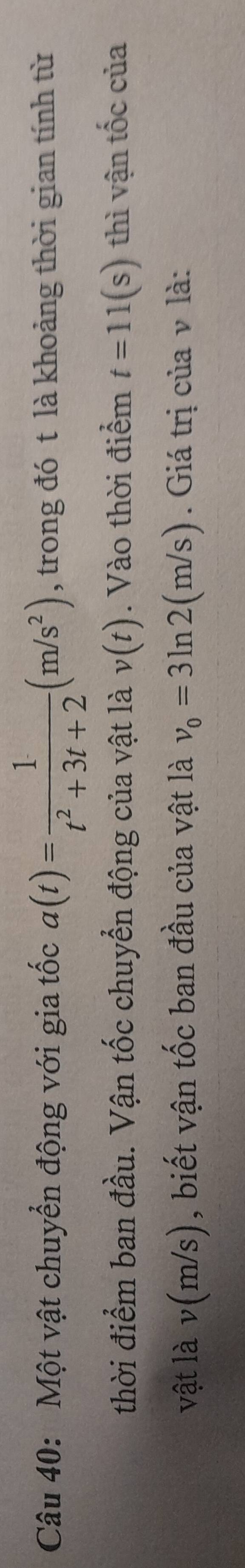 Một vật chuyển động với gia tốc a(t)= 1/t^2+3t+2 (m/s^2) , trong đó t là khoảng thời gian tính từ 
thời điểm ban đầu. Vận tốc chuyển động của vật là v(t). Vào thời điểm t=11(s) thì vận tốc của 
vật là v(m/s), biết vận tốc ban đầu của vật là v_0=3ln 2(m/s). Giá trị của v là: