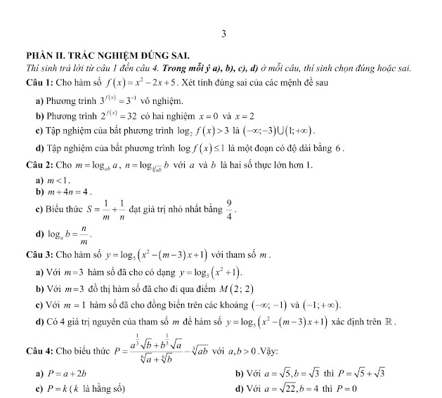 pHÀN II. TRÁC NGHIỆM ĐÚNG SAI.
Thi sinh trả lời từ câu 1 đến câu 4. Trong mỗi ý a), b), c), d) ở mỗi câu, thí sinh chọn đúng hoặc sai.
Câu 1: Cho hàm số f(x)=x^2-2x+5. Xét tính đúng sai của các mệnh đề sau
a) Phương trình 3^(f(x))=3^(-1) vô nghiệm.
b) Phương trình 2^(f(x))=32 có hai nghiệm x=0 và x=2
c) Tập nghiệm của bất phương trình log _2f(x)>3 là (-∈fty ;-3)∪ (1;+∈fty ).
d) Tập nghiệm của bất phương trình log f(x)≤ 1 là một đoạn có độ dài bằng 6.
Câu 2: Cho m=log _aba,n=log _sqrt[5](ab)b với a và b là hai số thực lớn hơn 1.
a) m<1.
b) m+4n=4.
c) Biểu thức S= 1/m + 1/n  đạt giá trị nhỏ nhất bằng  9/4 .
d) log _ab= n/m .
Câu 3: Cho hàm số y=log _5(x^2-(m-3)x+1) với tham số m .
a) Với m=3 hàm số đã cho có dạng y=log _5(x^2+1).
b) Với m=3 đồ thị hàm số đã cho đi qua điểm M(2;2)
c) Với m=1 hàm số đã cho đồng biến trên các khoảng (-∈fty ;-1) và (-1;+∈fty ).
d) Có 4 giá trị nguyên của tham số m để hàm số y=log _5(x^2-(m-3)x+1) xác định trên R .
Câu 4: Cho biểu thức P=frac a^(frac 1)3sqrt(b)+b^(frac 1)3sqrt(a)sqrt[6](a)+sqrt[6](b)-sqrt[3](ab) với a,b>0.Vậy:
a) P=a+2b b) Với a=sqrt(5),b=sqrt(3) thì P=sqrt(5)+sqrt(3)
c) P=k ( k là hằng số) d) Với a=sqrt(22),b=4 thì P=0