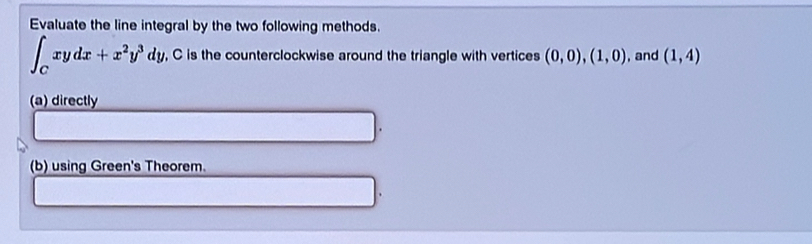 Evaluate the line integral by the two following methods.
∈t _Cxydx+x^2y^3dy , C is the counterclockwise around the triangle with vertices (0,0),(1,0) , and (1,4)
(a) directly
(b) using Green's Theorem.
