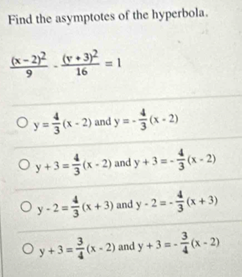 Find the asymptotes of the hyperbola.
frac (x-2)^29-frac (y+3)^216=1
y= 4/3 (x-2) and y=- 4/3 (x-2)
y+3= 4/3 (x-2) and y+3=- 4/3 (x-2)
y-2= 4/3 (x+3) and y-2=- 4/3 (x+3)
y+3= 3/4 (x-2) and y+3=- 3/4 (x-2)