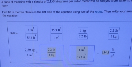 A crate of medicine with a density of 2,150 kilograms per cubic meter will be shipped from Israel to 
foot? 
First fill in the two blanks on the left side of the equation using two of the ratios. Then write your ans 
the equation. 
Ratios:  1m^3/35.3ft^3   (35.3ft^3)/1m^3   1kg/2.2lb   (2.2lb)/1kg 
 2150kg/1m^3 *  (2.2lb)/1kg  ×  1m^3/35.3ft^3  =134.3 lb/ft^3 