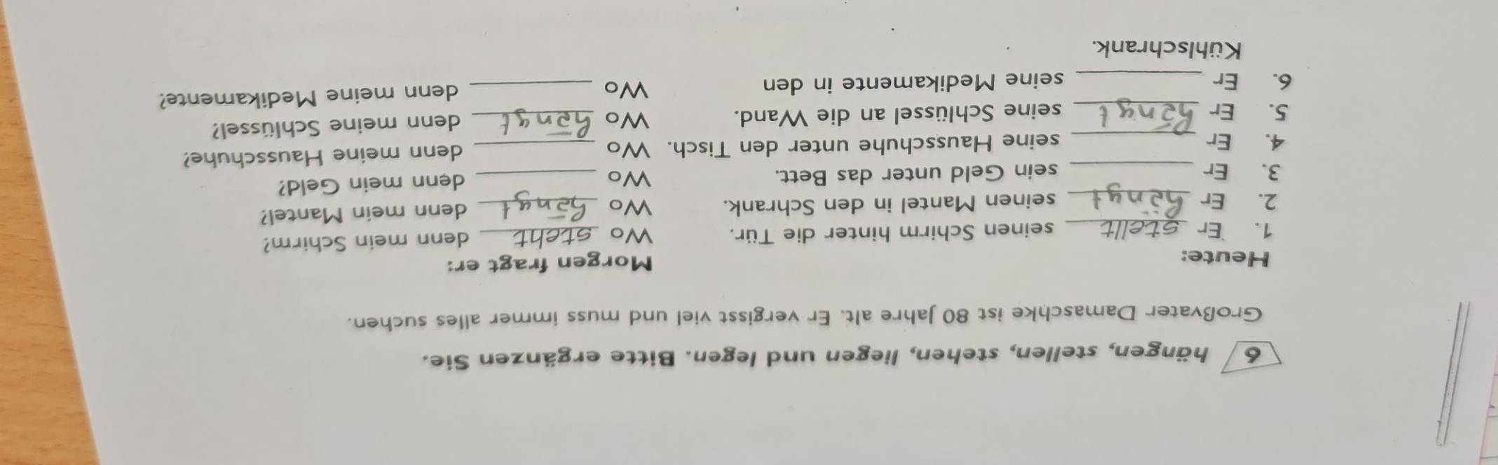 hängen, stellen, stehen, liegen und legen. Bitte ergänzen Sie. 
Großvater Damaschke ist 80 Jahre alt. Er vergisst viel und muss immer alles suchen. 
Heute: 
Morgen fragt er: 
1. Er _seinen Schirm hinter die Tür. Wo_ 
denn mein Schirm? 
2. Er_ seinen Mantel in den Schrank. Wo _denn mein Mantel? 
3. Er sein Geld unter das Bett. Wo_ 
denn mein Geld? 
4. Er __seine Hausschuhe unter den Tisch. Wo _denn meine Hausschuhe? 
5. Er seine Schlüssel an die Wand. 
Wo_ 
denn meine Schlüssel? 
6. Er __seine Medikamente in den _denn meine Medikamente? 
Wo 
Kühlschrank.