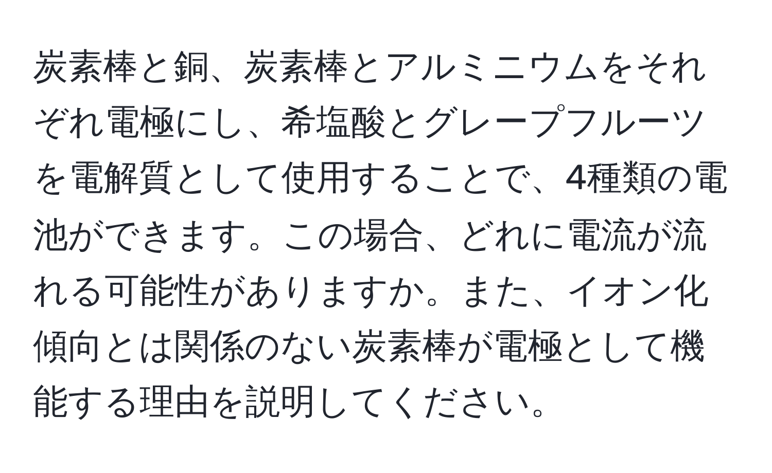 炭素棒と銅、炭素棒とアルミニウムをそれぞれ電極にし、希塩酸とグレープフルーツを電解質として使用することで、4種類の電池ができます。この場合、どれに電流が流れる可能性がありますか。また、イオン化傾向とは関係のない炭素棒が電極として機能する理由を説明してください。