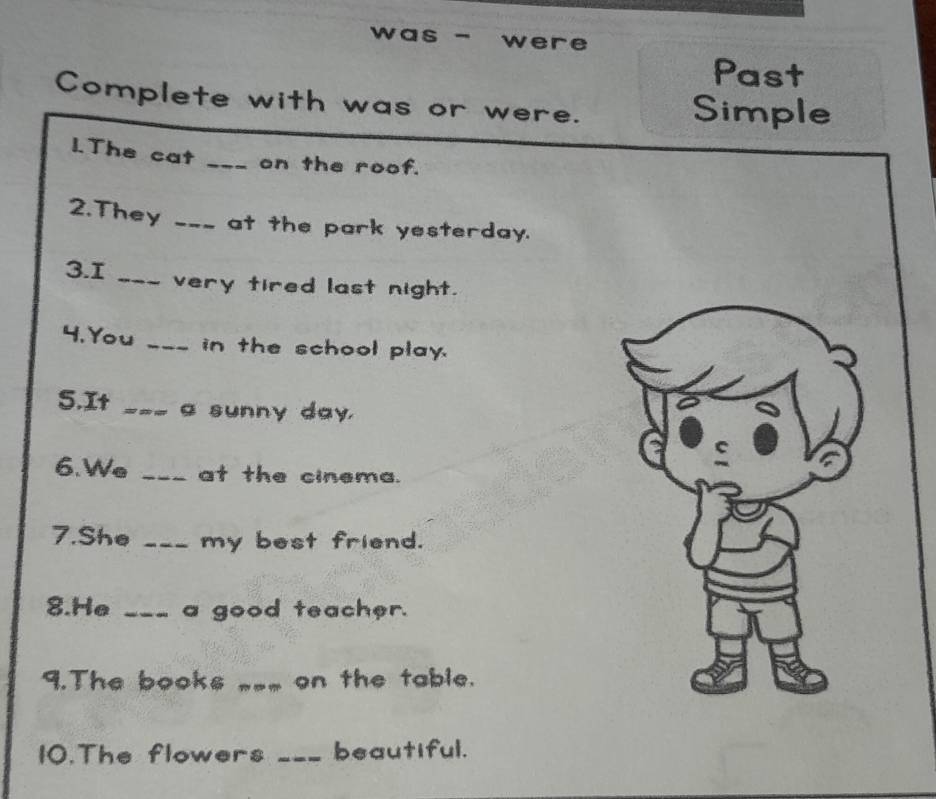 was - were 
Past 
Complete with was or were. Simple 
1.The cat _on the roof. 
2.They _at the park yesterday. 
3.1 _very tired last night. 
4.You _in the school play. 
5.It _a sunny day. 
6.We _at the cinema. 
7.She _my best friend. 
8.He _a good teacher. 
9.The books __ on the table. 
10.The flowers _beautiful.