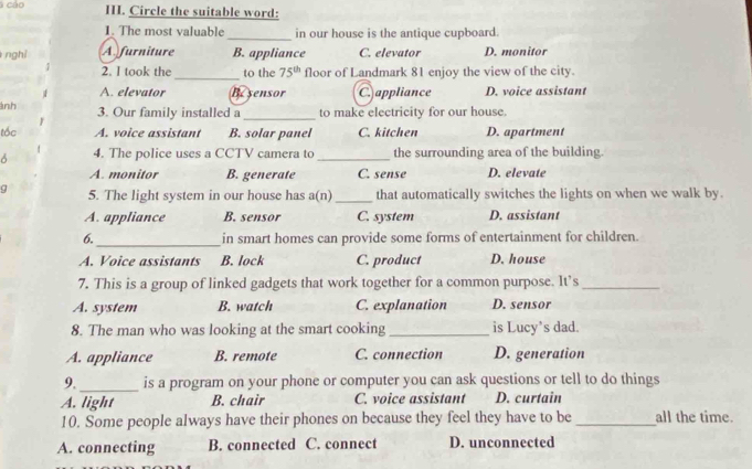 a cáo III. Circle the suitable word:
1. The most valuable_ in our house is the antique cupboard.
nghì Afurniture B. appliance C. elevator D. monitor
2. I took the _to the 75^(th) floor of Landmark 81 enjoy the view of the city.
A. elevator Besensor C. appliance D. voice assistant
ảnh 3. Our family installed a_ to make electricity for our house.
tốc A. voice assistant B. solar panel C. kitchen D. apartment
4. The police uses a CCTV camera to_ the surrounding area of the building.
A. monitor B. generate C. sense D. elevate
9 5. The light system in our house has a(n)_ that automatically switches the lights on when we walk by.
A. appliance B. sensor C. system D. assistant
6._ in smart homes can provide some forms of entertainment for children.
A. Voice assistants B. lock C. product D. house
7. This is a group of linked gadgets that work together for a common purpose. It’s_
A. system B. watch C. explanation D. sensor
8. The man who was looking at the smart cooking _is Lucy’s dad.
A. appliance B. remote C. connection D. generation
9._ is a program on your phone or computer you can ask questions or tell to do things
A. light B. chair C. voice assistant D. curtain
10. Some people always have their phones on because they feel they have to be _all the time.
A. connecting B. connected C. connect D. unconnected