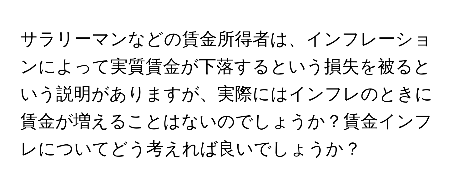 サラリーマンなどの賃金所得者は、インフレーションによって実質賃金が下落するという損失を被るという説明がありますが、実際にはインフレのときに賃金が増えることはないのでしょうか？賃金インフレについてどう考えれば良いでしょうか？