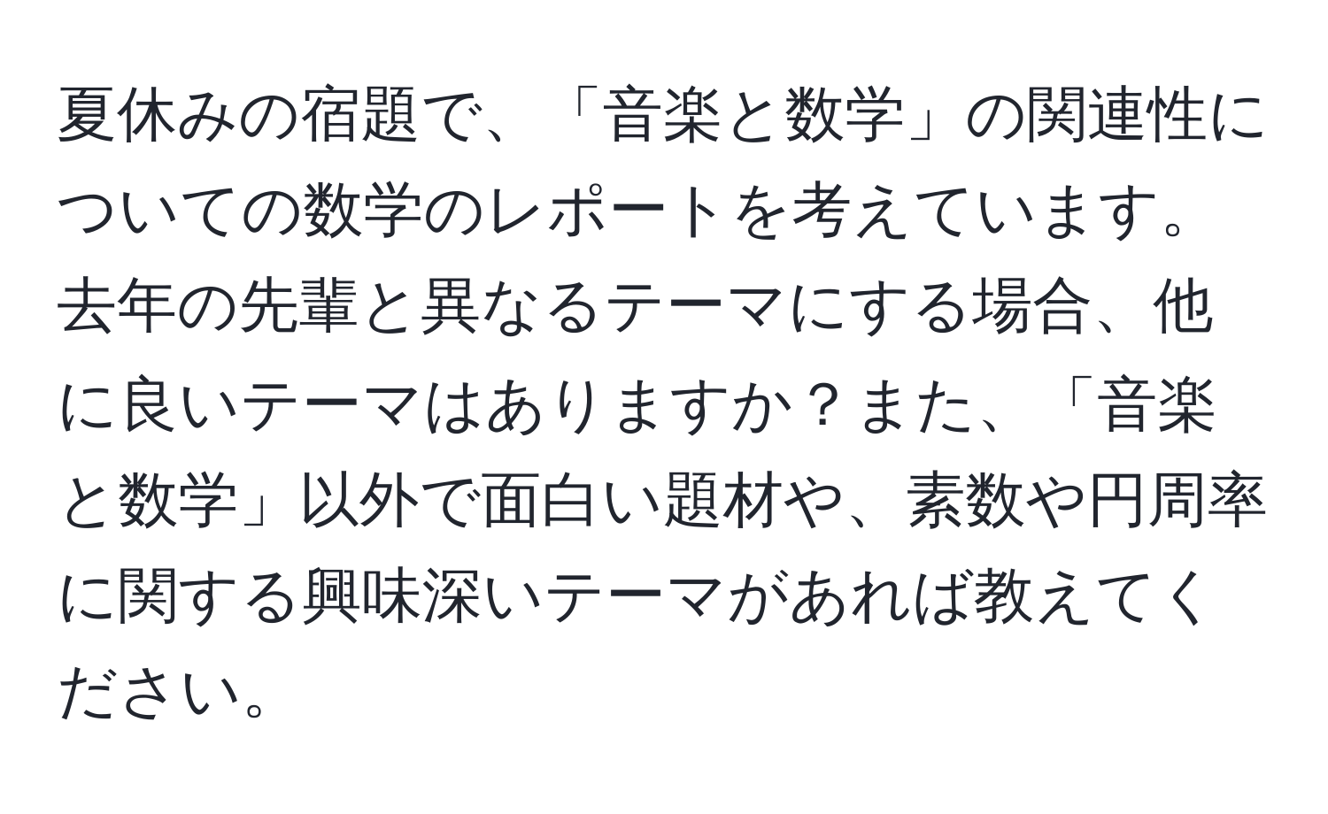 夏休みの宿題で、「音楽と数学」の関連性についての数学のレポートを考えています。去年の先輩と異なるテーマにする場合、他に良いテーマはありますか？また、「音楽と数学」以外で面白い題材や、素数や円周率に関する興味深いテーマがあれば教えてください。