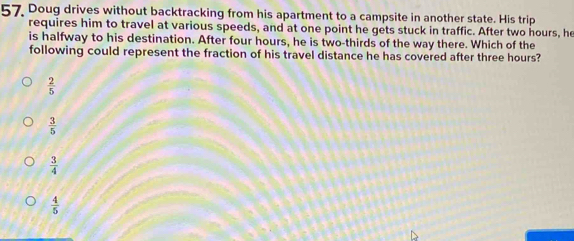 Doug drives without backtracking from his apartment to a campsite in another state. His trip
requires him to travel at various speeds, and at one point he gets stuck in traffic. After two hours, he
is halfway to his destination. After four hours, he is two-thirds of the way there. Which of the
following could represent the fraction of his travel distance he has covered after three hours?
 2/5 
 3/5 
 3/4 
 4/5 