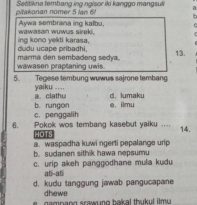 Setitikna tembang ing ngisor iki kanggo mangsuli
a
pitakonan nomer 5 lan 6!
b
Aywa sembrana ing kalbu,
C
wawasan wuwus sireki,
C
ing kono yekti karasa,
dudu ucape pribadhi,
13.
marma den sembadeng sedya,
wawasen praptaning uwis.
5. Tegese tembung wuwus sajrone tembang
yaiku ....
a. clathu d. lumaku
b. rungon e. ilmu
c. penggalih
6. Pokok wos tembang kasebut yaiku …. 14.
HOTS
a. waspadha kuwi ngerti pepalange urip
b. sudanen sithik hawa nepsumu
c. urip akeh panggodhane mula kudu
ati-ati
d. kudu tanggung jawab pangucapane
dhewe
e gampang srawung bakal thukul ilmu