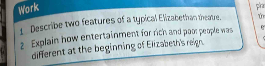 Work 
pla 
1 Describe two features of a typical Elizabethan theatre. 
th 
2 Explain how entertainment for rich and poor people was e 
 
different at the beginning of Elizabeth's reign.