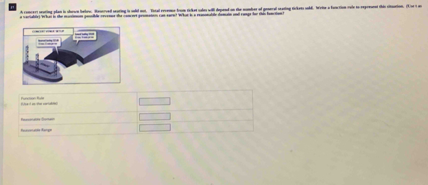 A concert seating plan is shown below. Reserved seating is sold out. Total revenue from ticket sales will depend on the number of general seating tickets sold. Write a function rule to represent this situation. (Use t as
a variable) What is the maximum possible revenue the concert promoters can earn? What is a reasonable domain and range for this function?
(Use it as te variable) Function Rule
Reasonable Doman
Raasonable Range