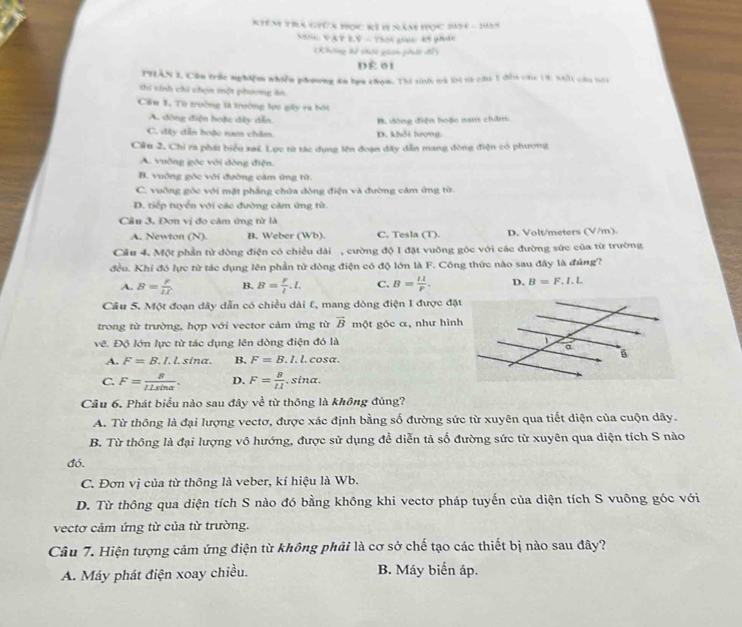 Rêm trà giêa tọc Rẻ 19 năm tọc 302 e=2(6)^-4
Xăn VậPLV - Thời giac 45 phác
Khưnng hổ chc gaan phí đổ y
DÉ 01
THÂN I, Cần trắc nghiệm nhiền phương đa lọa chọn. Thể siức và lột từ câu 1 đến cáu tà, Mất củu bới
thi sinh chi chọn một phương án
Câu 1. Từ trường là trường lực gây ra bởi
A. động điện hoặc dây dẫn. B. dồng điện hoặc nam châm:
C. đây dẫn boặc nam chăm. D. khổi lượng
Cầu 2. Chỉ ra phát biểu sai Lực từ tác dụng lên đoạn dây dẫn mang đòng điện có phương
A. vuỡng góc với dòng điện.
B. vuỡng gốc với đường cảm ứng từ.
C. vuờng gòc với mặt phẳng chứa đòng điện và đường cảm ứng từ.
D. tiếp tuyển với các đường cảm ứng từ.
Câu 3, Đơn vị đo cảm ứng nrIA
A. Newton (N). B. Weber (Wb). C. Tesla (T). D. Volt/meters (V/m).
Cầu 4. Một phần tử dòng điện có chiều dài , cường độ I đặt vuỡng góc với các đường sức của từ trường
đều. Khỉ đó lực từ tác dụng lên phần tử dòng điện có độ lớn là F. Công thức nào sau đây là đúng?
A. B= F/II  B. B= F/l .l. C. B= 11/F . D. B=F.I.l.
Câu 5. Một đoạn dây dẫn có chiều dài l, mang dòng điện I được đặ
trong từ trường, hợp với vector cảm ứng từ vector B một góc α, như hìn
vẽ. Độ lớn lực từ tác dụng lên dòng điện đó là
A. F=B.I , l. sina. B. F=B.I.l. cosa.
C. F= B/ILsin alpha  . D. F= B/Il . sina.
Câu 6. Phát biểu nào sau đây về từ thông là không đúng?
A. Từ thông là đại lượng vectơ, được xác định bằng số đường sức từ xuyên qua tiết diện của cuộn dây.
B. Từ thông là đại lượng vô hướng, được sử dụng để diễn tả số đường sức từ xuyên qua diện tích S nào
đó.
C. Đơn vị của từ thông là veber, kí hiệu là Wb.
D. Từ thông qua diện tích S nào đó bằng không khi vectơ pháp tuyến của diện tích S vuông góc với
vectơ cảm ứng từ của từ trường.
Câu 7. Hiện tượng cảm ứng điện từ không phải là cơ sở chế tạo các thiết bị nào sau đây?
A. Máy phát điện xoay chiều. B. Máy biến áp.