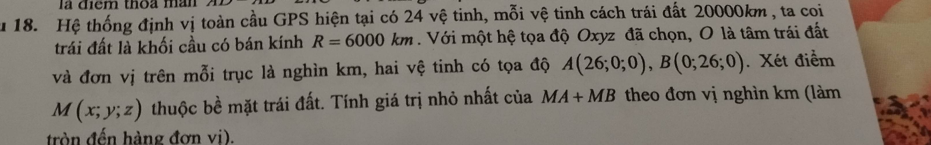 là điểm thoa màn 
u 18. Hệ thống định vị toàn cầu GPS hiện tại có 24 vệ tinh, mỗi vệ tinh cách trái đất 20000km , ta coi 
trái đất là khối cầu có bán kính R=6000km. Với một hệ tọa độ Oxyz đã chọn, O là tâm trái đất 
và đơn vị trên mỗi trục là nghìn km, hai vệ tinh có tọa độ A(26;0;0), B(0;26;0). Xét điểm
M(x;y;z) thuộc bề mặt trái đất. Tính giá trị nhỏ nhất của MA+MB theo đơn vị nghìn km (làm 
tròn đến hàng đơn vi).
