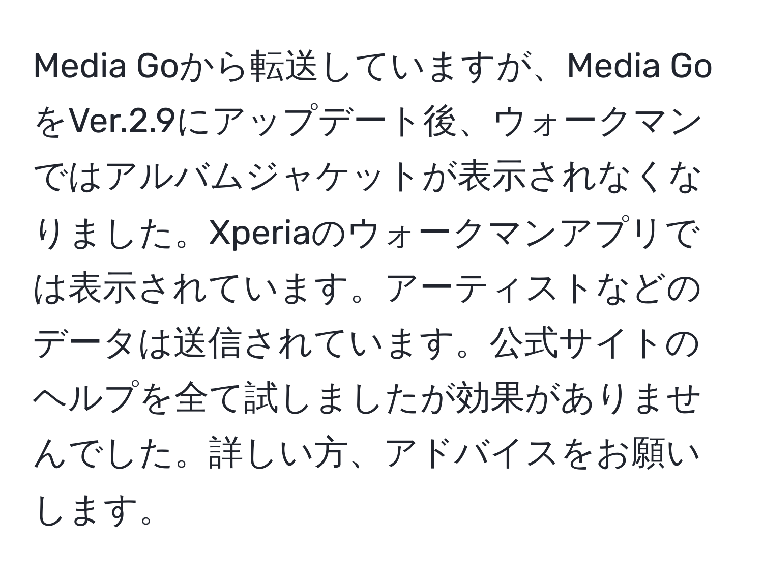 Media Goから転送していますが、Media GoをVer.2.9にアップデート後、ウォークマンではアルバムジャケットが表示されなくなりました。Xperiaのウォークマンアプリでは表示されています。アーティストなどのデータは送信されています。公式サイトのヘルプを全て試しましたが効果がありませんでした。詳しい方、アドバイスをお願いします。