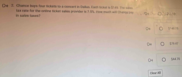 Chance buys four tickets to a concert in Dallas. Each ticket is $149. The sales
tax rate for the online ticket sales provider is 7.5%. How much will Chance pay O=20,18
in sales taxes?
$^148.75
$79.47
$44.70
Clear All