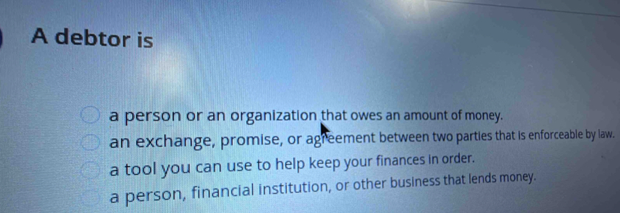 A debtor is
a person or an organization that owes an amount of money.
an exchange, promise, or agreement between two parties that is enforceable by law.
a tool you can use to help keep your finances in order.
a person, financial institution, or other business that lends money.