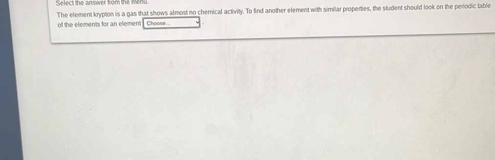 Select the answer from the menu. 
The element krypton is a gas that shows almost no chemical activity. To find another element with similar properties, the student should look on the periodic table 
of the elements for an element Choose...