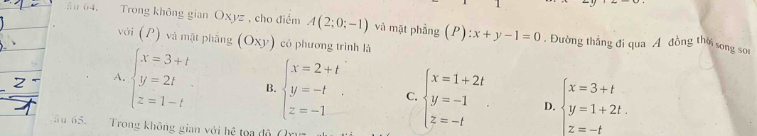 ăn 64. Trong không gian Oxyz , cho điểm A(2;0;-1) và mặt phẳng (P):x+y-1=0. Đường thẳng đi qua A đồng thời song sor
với (P) và mặt phẳng (Oxy) có phương trình là
A. beginarrayl x=3+t y=2t z=1-tendarray. B. beginarrayl x=2+t y=-t z=-1endarray. C. beginarrayl x=1+2t y=-1 z=-tendarray. beginarrayl x=3+t y=1+2t. z=-tendarray.
D.
Câu 65. Trong không gian với hệ toa độ ()