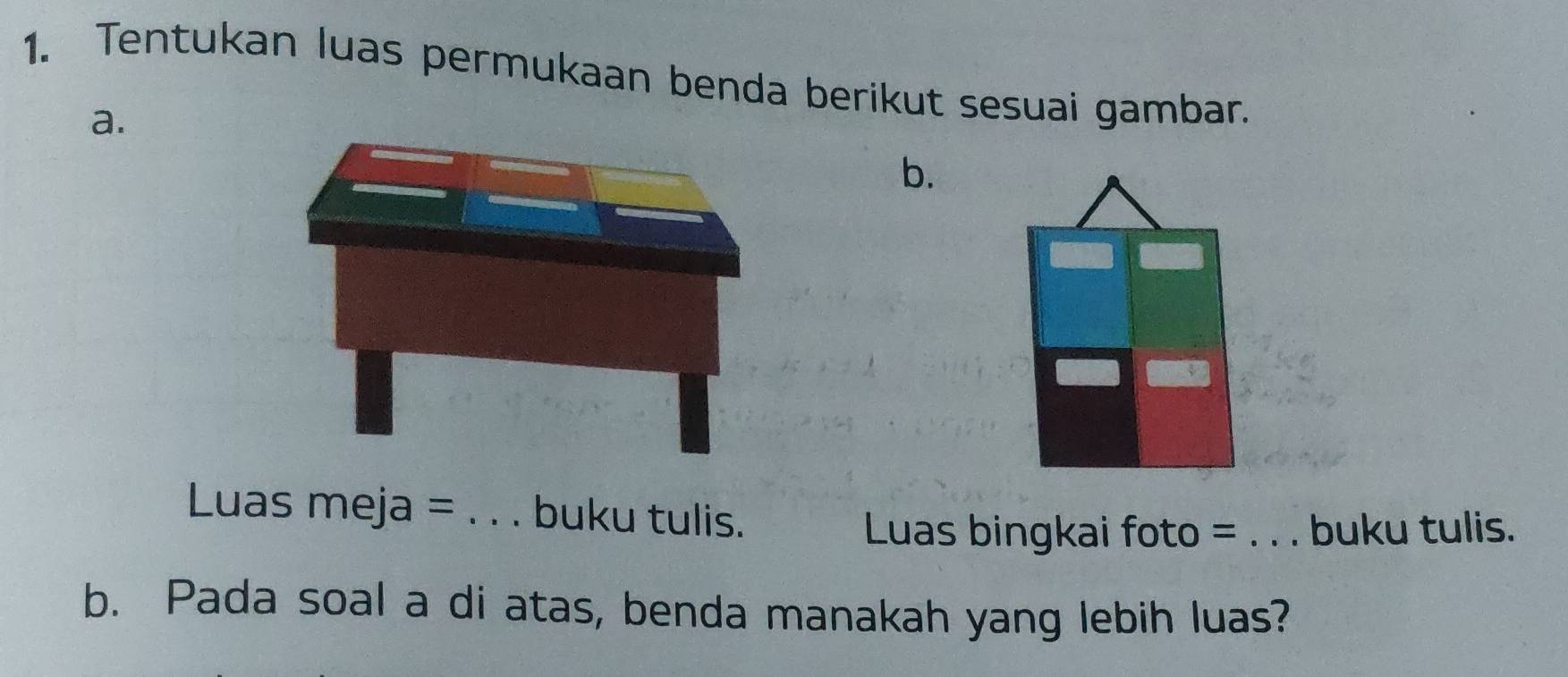 Tentukan luas permukaan benda berikut sesuai gambar. 
a. 
b. 
Luas meja =_ buku tulis. 
Luas bingkai foto = _ buku tulis. 
b. Pada soal a di atas, benda manakah yang lebih luas?