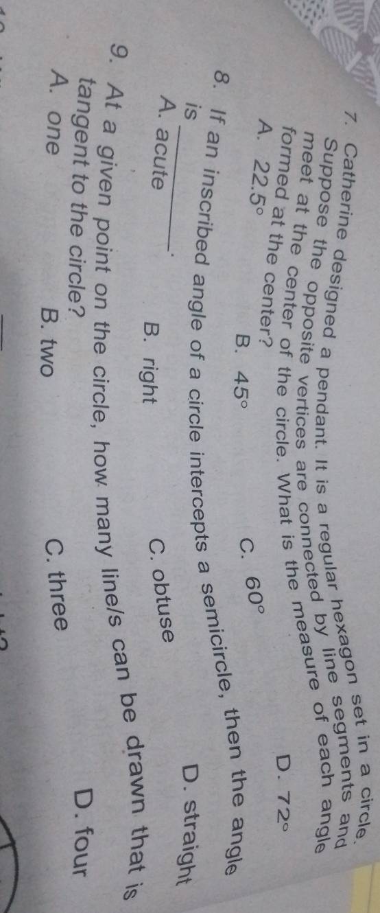 Catherine designed a pendant. It is a regular hexagon set in a circle.
Suppose the opposite vertices are connected by line segments and
meet at the center of the circle. What is the measure of each angle
D. 72°
formed at the center?
A. 22.5° B. 45°
C. 60°
8. If an inscribed angle of a circle intercepts a semicircle, then the angle
is _D. straight
A. acute C. obtuse
B. right
9. At a given point on the circle, how many line/s can be drawn that is
tangent to the circle?
D. four
A. one B. two
C. three