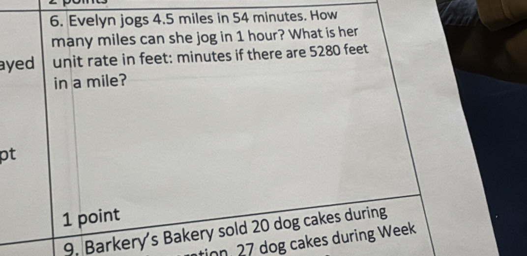 Evelyn jogs 4.5 miles in 54 minutes. How 
many miles can she jog in 1 hour? What is her 
ayed unit rate in feet: minutes if there are 5280 feet
in a mile? 
pt 
1 point 
9. Barkery's Bakery sold 20 dog cakes during 
tion. 27 dog cakes during Week