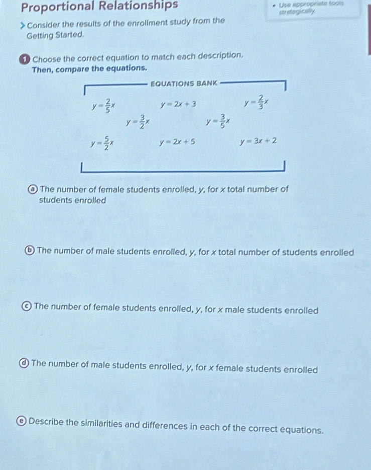 Proportional Relationships Use appropriate fools 
strategically 
) Consider the results of the enroliment study from the 
Getting Started. 
Choose the correct equation to match each description. 
Then, compare the equations. 
EQUATIONS BANK
y= 2/5 x y=2x+3 y= 2/3 x
y= 3/2 x
y= 3/5 x
y= 5/2 x y=2x+5 y=3x+2
@ The number of female students enrolled, y, for x total number of 
students enrolled 
ⓑ The number of male students enrolled, y, for x total number of students enrolled 
© The number of female students enrolled, y, for x male students enrolled 
④ The number of male students enrolled, y, for x female students enrolled 
e Describe the similarities and differences in each of the correct equations.