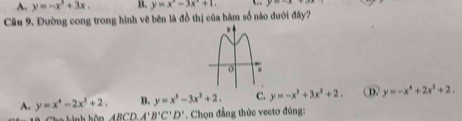 A. y=-x^3+3x. B. y=x°=3x°+1 y=-x+ax
Câu 9. Đường cong trong hình vẽ bên là đồ thị của hàm số nào dưới đây?
A. y=x^4-2x^2+2. B. y=x^3-3x^2+2. C. y=-x^3+3x^2+2. D. y=-x^4+2x^2+2. 
he h ình hôp ABCD, A'B'C'D'. Chọn đẳng thức vectơ đúng: