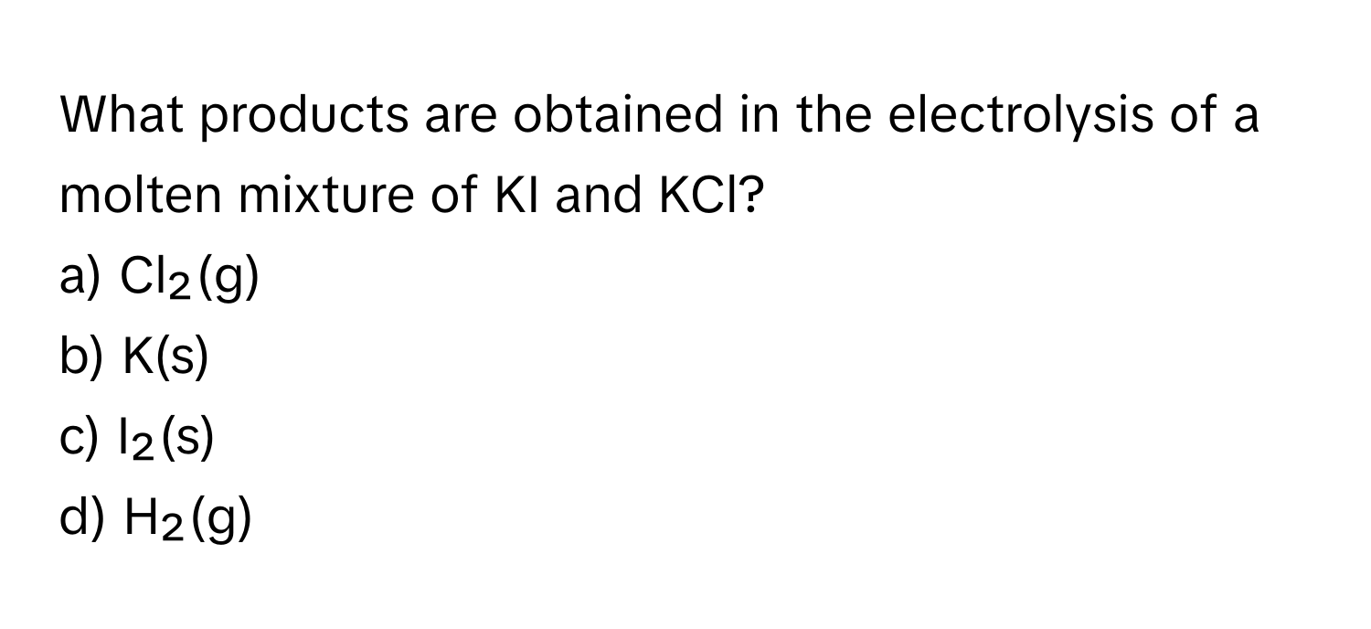 What products are obtained in the electrolysis of a molten mixture of KI and KCl?

a) Cl₂(g)
b) K(s)
c) I₂(s)
d) H₂(g)