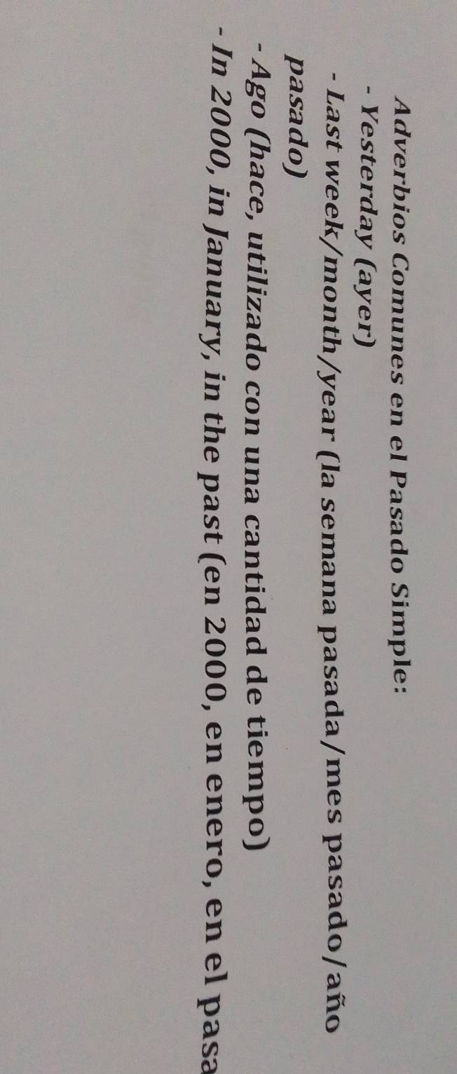 Adverbios Comunes en el Pasado Simple: 
- Yesterday (ayer) 
- Last week/month/year (la semana pasada/mes pasado/año 
pasado) 
- Ago (hace, utilizado con una cantidad de tiempo) 
- In 2000, in January, in the past (en 2000, en enero, en el pasa