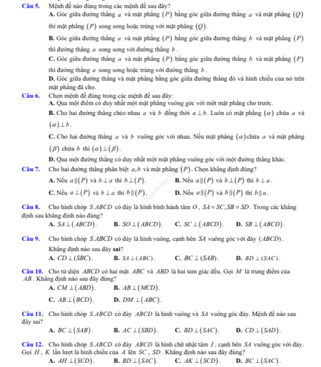 Mệnh đề nào đúng trong các mệnh đề sau đây?
A. Góc giữa đường thắng a và mặt phẳng (P) bằng góc giữa đường thẳng a và mặt phẳng (Q)
thì mặt phẳng (P) song song hoặc trùng với mặt phẳng (Q).
B. Góc giữa đường thắng a và mặt phẳng (P) bằng góc giữa đường thẳng b và mặt phẳng (P)
thì đường thắng a song song với đường thắng b .
C. Góc giữa đường thắng a và mặt phẳng (P) bằng góc giữa đường thắng b và mặt phẳng (P)
thì đường thẳng a song song hoặc trùng với đường thắng b .
D. Góc giữa đường thắng và mặt phẳng bằng góc giữa đường thắng đó và hình chiếu của nó trên
mặt phẳng đã cho.
Câu 6. Chọn mệnh doverline  đúng trong các mệnh de^(frac 1)e sau đây:
A. Qua một điểm có duy nhất một mặt phăng vuông góc với một mặt phăng cho trước.
B. Cho hai đường thắng chéo nhau α và b đồng thời a⊥ b. Luôn có mặt phẳng (α) chứa a và
(alpha ⊥ b.
C. Cho hai đường thắng a và b vuông góc với nhau. Nếu mặt phẳng () chứa a và mặt phẳng
(β) chứa b thì (alpha )⊥ (beta ).
D. Qua một đường thăng có duy nhất một mặt phẳng vuông góc với một đường thắng khác.
Câu 7. Cho hai đường thẳng phân biệt a,b và mặt phẳng (P). Chọn khẳng định đúng?
A. Nếu aparallel (P) và b⊥ a thì b⊥ (P). B. Nếu aparallel (P) và b⊥ (P) thì b⊥ a.
C. Nếu a⊥ (P) và b⊥ a thì bparallel (P). D. overline circ  ' aparallel (P) và bparallel (P) thì bparallel a.
Câu 8. Cho hình chóp S.ABCD có đáy là hình bình hành tan O,SA=SC,SB=SD. Trong các khắng
định sau khăng định nào đúng?
A. SA⊥ (ABCD). B. SO⊥ (ABCD). C. SC⊥ (ABCD). D. SB⊥ (ABCD).
Câu 9. Cho hình chóp S.ABCD có đáy là hình vuông, cạnh bên S4 vuông góc với đáy (ABCD) .
Khẳng định nào sau đây sai?
A. CD⊥ (SBC). B. SA⊥ (ABC). C. BC⊥ (SAB). D. BD⊥ (SAC).
Câu 10. Cho tứ diện ABCD có hai mặt ABC và ABD là hai tam giác đều. Gọi M là trung điểm của
AB . Khẳng định nào sau đây đúng?
A. CM⊥ (ABD). B. AB⊥ (MCD).
C. AB⊥ (BCD). D. DM⊥ (ABC).
Câu 11. Cho hình chóp S.ABCD có đáy ABCD là hình vuông và S4 vuông góc đáy. Mệnh dc^(frac 1)2 nào sau
đây sai?
A. BC⊥ (SAB). B. AC⊥ (SBD). C. BD⊥ (SAC). D. CD⊥ (SAD).
Câu 12. Cho hình chóp S.ABCD có đáy ABCD là hình chữ nhật tâm / , cạnh bên SA vuông góc với đáy.
Gọi H , K lần lượt là hình chiếu của A lên SC , SD . Khắng định nào sau đây đúng?
A. AH⊥ (SCD). B. BD⊥ (SAC). C. AK⊥ (SCD). D. BC⊥ (SAC).
