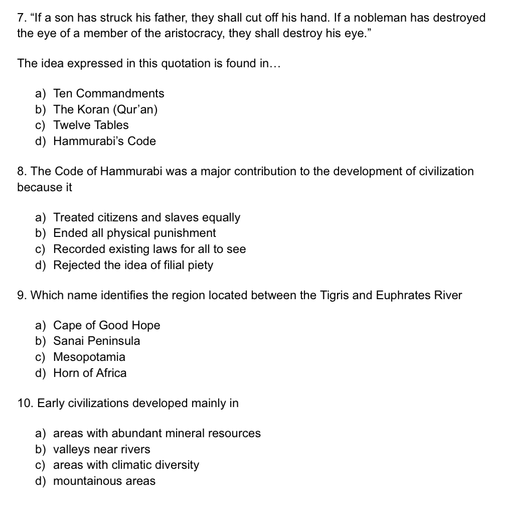 “If a son has struck his father, they shall cut off his hand. If a nobleman has destroyed
the eye of a member of the aristocracy, they shall destroy his eye.”
The idea expressed in this quotation is found in...
a) Ten Commandments
b) The Koran (Qur'an)
c) Twelve Tables
d) Hammurabi's Code
8. The Code of Hammurabi was a major contribution to the development of civilization
because it
a) Treated citizens and slaves equally
b) Ended all physical punishment
c) Recorded existing laws for all to see
d) Rejected the idea of filial piety
9. Which name identifies the region located between the Tigris and Euphrates River
a) Cape of Good Hope
b)Sanai Peninsula
c) Mesopotamia
d) Horn of Africa
10. Early civilizations developed mainly in
a) areas with abundant mineral resources
b) valleys near rivers
c) areas with climatic diversity
d) mountainous areas