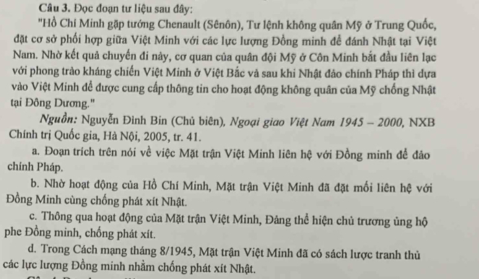 Đọc đoạn tư liệu sau đây:
"Hồ Chí Minh gặp tướng Chenault (Sênôn), Tư lệnh không quân Mỹ ở Trung Quốc,
đặt cơ sở phối hợp giữa Việt Minh với các lực lượng Đồng minh đề đánh Nhật tại Việt
Nam. Nhờ kết quả chuyến đi này, cơ quan của quân đội Mỹ ở Côn Minh bắt đầu liên lạc
với phong trào kháng chiến Việt Minh ở Việt Bắc và sau khi Nhật đảo chính Pháp thì dựa
Vào Việt Minh để được cung cấp thông tin cho hoạt động không quân của Mỹ chống Nhật
tại Đông Dương."
Nguồn: Nguyễn Đình Bin (Chủ biên), Ngoại giao Việt Nam 1945 - 2000, NXB
Chính trị Quốc gia, Hà Nội, 2005, tr. 41.
a. Đoạn trích trên nói về việc Mặt trận Việt Minh liên hệ với Đồng minh đề đảo
chính Pháp.
b. Nhờ hoạt động của Hồ Chí Minh, Mặt trận Việt Minh đã đặt mối liên hệ với
Đồng Minh cùng chống phát xít Nhật.
c. Thông qua hoạt động của Mặt trận Việt Minh, Đảng thể hiện chủ trương ủng hộ
phe Đồng minh, chống phát xít.
d. Trong Cách mạng tháng 8/1945, Mặt trận Việt Minh đã có sách lược tranh thủ
các lực lượng Đồng minh nhằm chống phát xít Nhật.