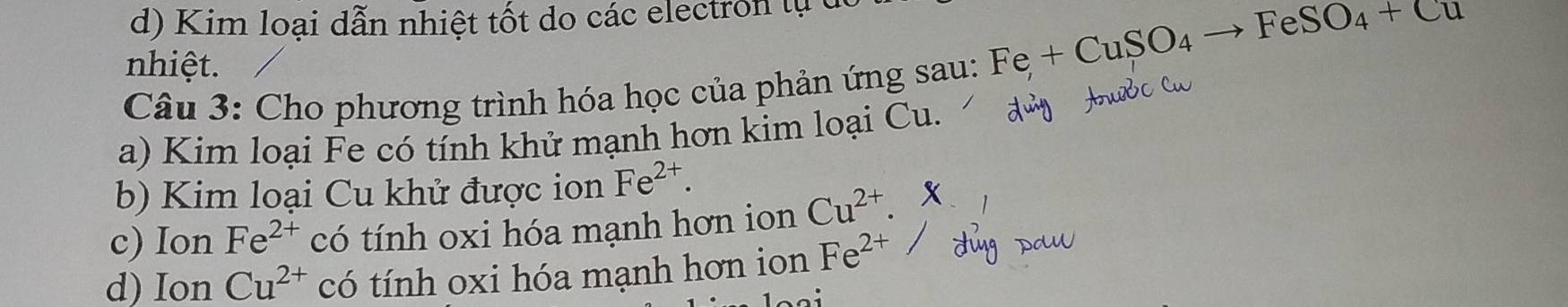 Kim loại dẫn nhiệt tốt do các electron lự t 
nhiệt.
Fe+CuSO_4to FeSO_4+Cu
Câu 3: Cho phương trình hóa học của phản ứng sau: 
a) Kim loại Fe có tính khử mạnh hơn kim loại Cu. 
b) Kim loại Cu khử được ion Fe^(2+). 
c) Ion Fe^(2+) có tính oxi hóa mạnh hơn ion Cu^(2+). 
d) Ion Cu^(2+) có tính oxi hóa mạnh hơn ion Fe^(2+)