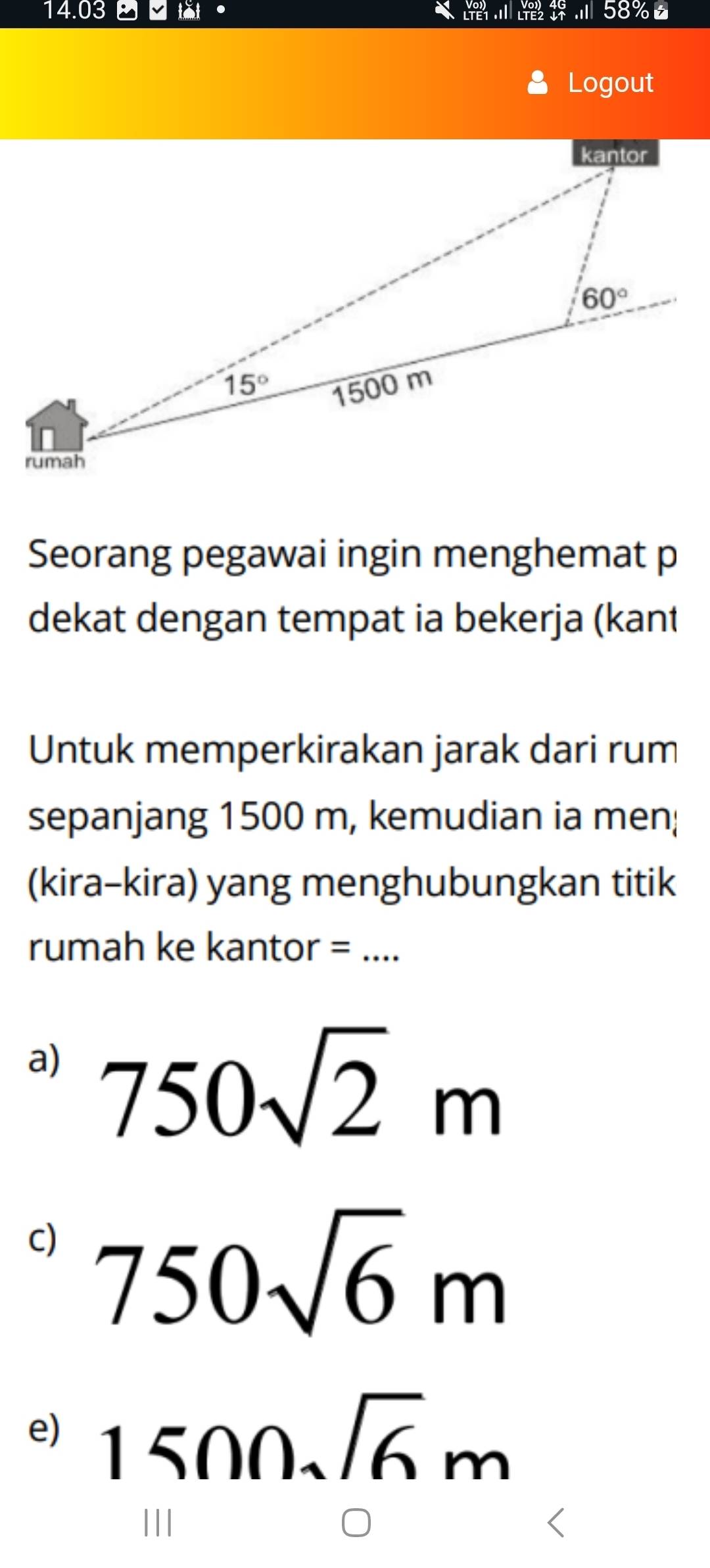 14.03
Logout
Seorang pegawai ingin menghemat p
dekat dengan tempat ia bekerja (kant
Untuk memperkirakan jarak dari rum
sepanjang 1500 m, kemudian ia men;
(kira-kira) yang menghubungkan titik
rumah ke kantor =_
a) 750sqrt(2)m
c) 750sqrt(6)m
e) 1500sqrt(6)m